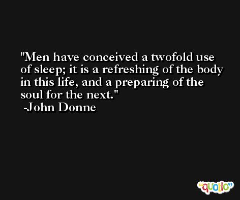 Men have conceived a twofold use of sleep; it is a refreshing of the body in this life, and a preparing of the soul for the next. -John Donne
