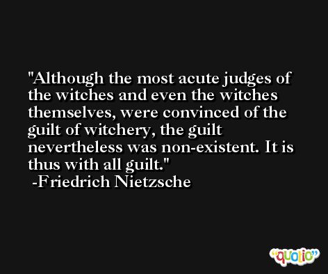 Although the most acute judges of the witches and even the witches themselves, were convinced of the guilt of witchery, the guilt nevertheless was non-existent. It is thus with all guilt. -Friedrich Nietzsche