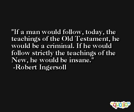 If a man would follow, today, the teachings of the Old Testament, he would be a criminal. If he would follow strictly the teachings of the New, he would be insane. -Robert Ingersoll