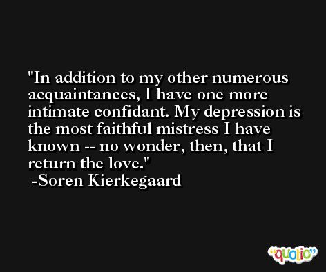 In addition to my other numerous acquaintances, I have one more intimate confidant. My depression is the most faithful mistress I have known -- no wonder, then, that I return the love. -Soren Kierkegaard