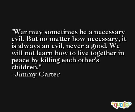 War may sometimes be a necessary evil. But no matter how necessary, it is always an evil, never a good. We will not learn how to live together in peace by killing each other's children. -Jimmy Carter