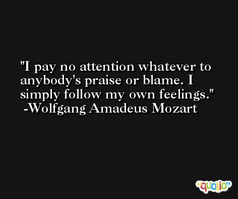 I pay no attention whatever to anybody's praise or blame. I simply follow my own feelings. -Wolfgang Amadeus Mozart