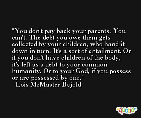 You don't pay back your parents. You can't. The debt you owe them gets collected by your children, who hand it down in turn. It's a sort of entailment. Or if you don't have children of the body, it's left as a debt to your common humanity. Or to your God, if you possess or are possessed by one. -Lois McMaster Bujold