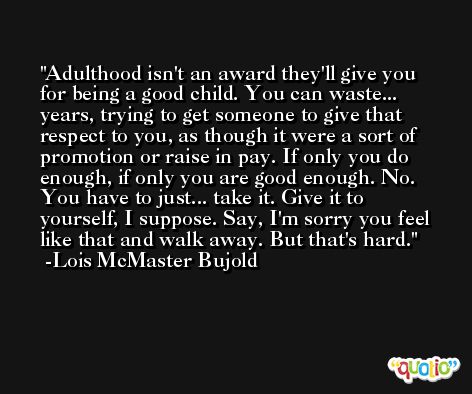 Adulthood isn't an award they'll give you for being a good child. You can waste... years, trying to get someone to give that respect to you, as though it were a sort of promotion or raise in pay. If only you do enough, if only you are good enough. No. You have to just... take it. Give it to yourself, I suppose. Say, I'm sorry you feel like that and walk away. But that's hard. -Lois McMaster Bujold