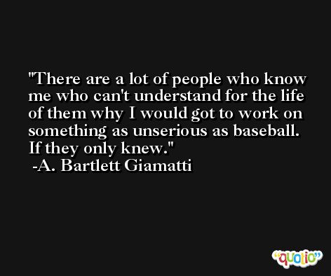 There are a lot of people who know me who can't understand for the life of them why I would got to work on something as unserious as baseball. If they only knew. -A. Bartlett Giamatti