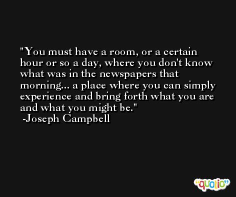 You must have a room, or a certain hour or so a day, where you don't know what was in the newspapers that morning... a place where you can simply experience and bring forth what you are and what you might be. -Joseph Campbell