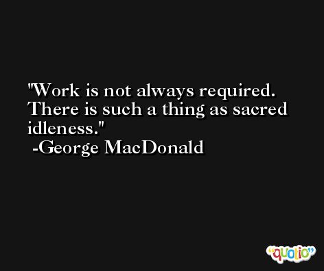 Work is not always required. There is such a thing as sacred idleness. -George MacDonald