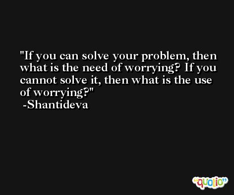 If you can solve your problem, then what is the need of worrying? If you cannot solve it, then what is the use of worrying? -Shantideva