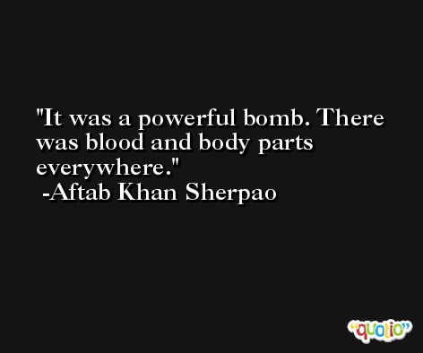 It was a powerful bomb. There was blood and body parts everywhere. -Aftab Khan Sherpao