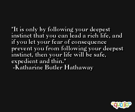 It is only by following your deepest instinct that you can lead a rich life, and if you let your fear of consequence prevent you from following your deepest instinct, then your life will be safe, expedient and thin. -Katharine Butler Hathaway