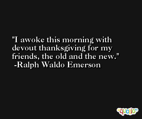 I awoke this morning with devout thanksgiving for my friends, the old and the new. -Ralph Waldo Emerson