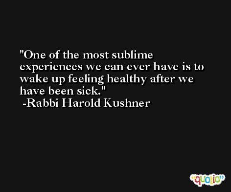 One of the most sublime experiences we can ever have is to wake up feeling healthy after we have been sick. -Rabbi Harold Kushner