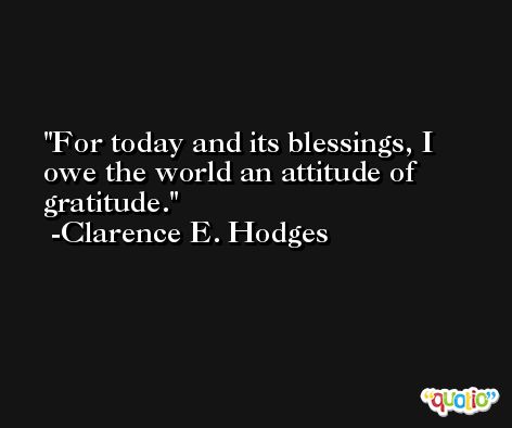 For today and its blessings, I owe the world an attitude of gratitude. -Clarence E. Hodges