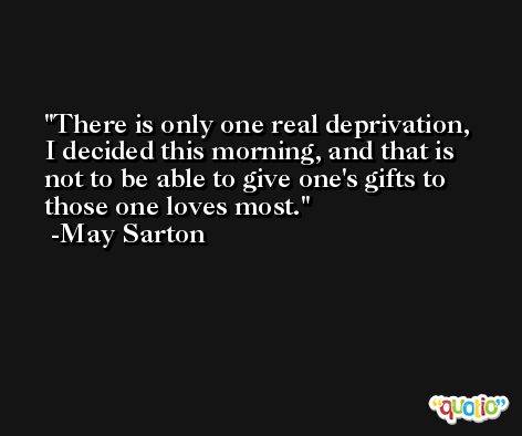 There is only one real deprivation, I decided this morning, and that is not to be able to give one's gifts to those one loves most. -May Sarton