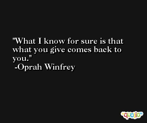 What I know for sure is that what you give comes back to you. -Oprah Winfrey