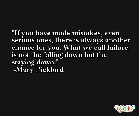 If you have made mistakes, even serious ones, there is always another chance for you. What we call failure is not the falling down but the staying down. -Mary Pickford