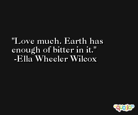 Love much. Earth has enough of bitter in it. -Ella Wheeler Wilcox