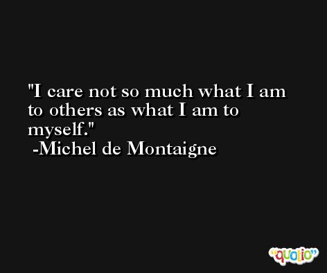 I care not so much what I am to others as what I am to myself. -Michel de Montaigne