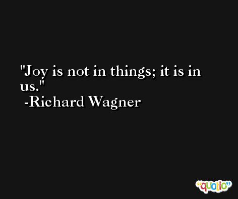 Joy is not in things; it is in us. -Richard Wagner