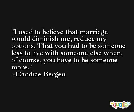 I used to believe that marriage would diminish me, reduce my options. That you had to be someone less to live with someone else when, of course, you have to be someone more. -Candice Bergen