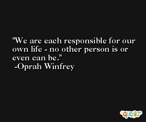We are each responsible for our own life - no other person is or even can be. -Oprah Winfrey