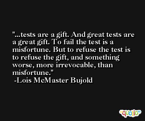 ...tests are a gift. And great tests are a great gift. To fail the test is a misfortune. But to refuse the test is to refuse the gift, and something worse, more irrevocable, than misfortune. -Lois McMaster Bujold