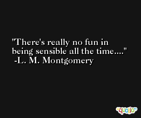 There's really no fun in being sensible all the time.... -L. M. Montgomery