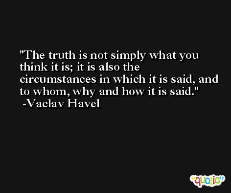 The truth is not simply what you think it is; it is also the circumstances in which it is said, and to whom, why and how it is said. -Vaclav Havel