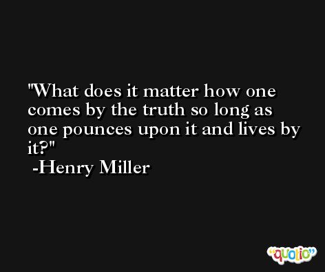 What does it matter how one comes by the truth so long as one pounces upon it and lives by it? -Henry Miller