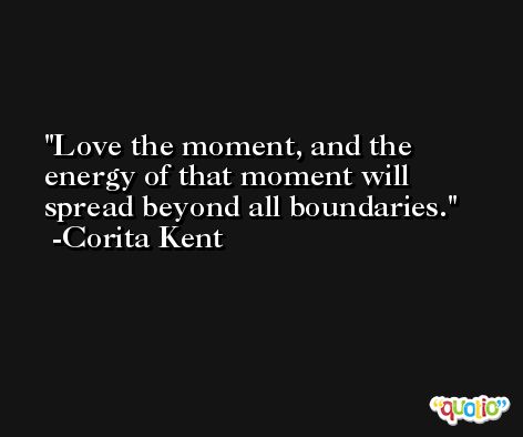 Love the moment, and the energy of that moment will spread beyond all boundaries. -Corita Kent