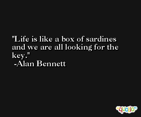 Life is like a box of sardines and we are all looking for the key. -Alan Bennett