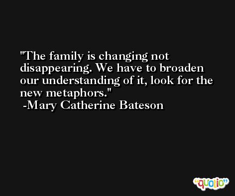 The family is changing not disappearing. We have to broaden our understanding of it, look for the new metaphors. -Mary Catherine Bateson