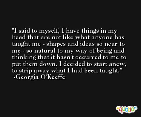 I said to myself, I have things in my head that are not like what anyone has taught me - shapes and ideas so near to me - so natural to my way of being and thinking that it hasn't occurred to me to put them down. I decided to start anew, to strip away what I had been taught. -Georgia O'Keeffe
