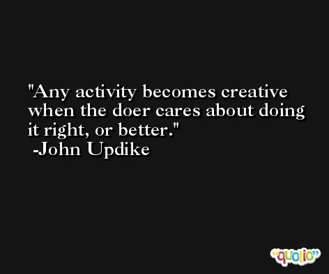 Any activity becomes creative when the doer cares about doing it right, or better. -John Updike
