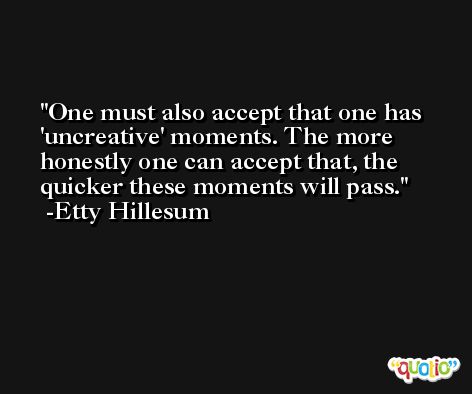 One must also accept that one has 'uncreative' moments. The more honestly one can accept that, the quicker these moments will pass. -Etty Hillesum