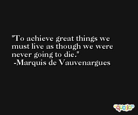 To achieve great things we must live as though we were never going to die. -Marquis de Vauvenargues