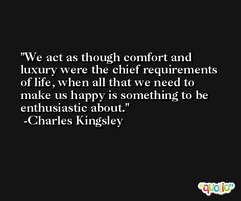 We act as though comfort and luxury were the chief requirements of life, when all that we need to make us happy is something to be enthusiastic about. -Charles Kingsley