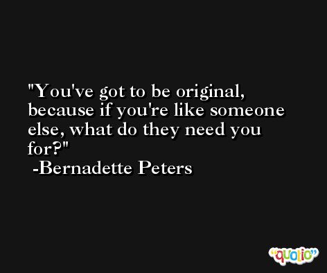 You've got to be original, because if you're like someone else, what do they need you for? -Bernadette Peters