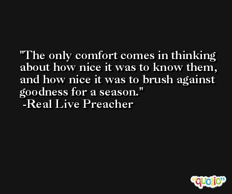 The only comfort comes in thinking about how nice it was to know them, and how nice it was to brush against goodness for a season. -Real Live Preacher