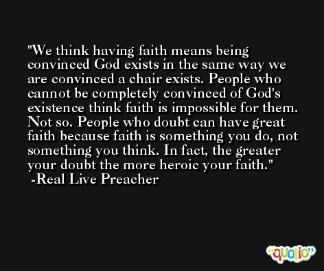 We think having faith means being convinced God exists in the same way we are convinced a chair exists. People who cannot be completely convinced of God's existence think faith is impossible for them. Not so. People who doubt can have great faith because faith is something you do, not something you think. In fact, the greater your doubt the more heroic your faith. -Real Live Preacher