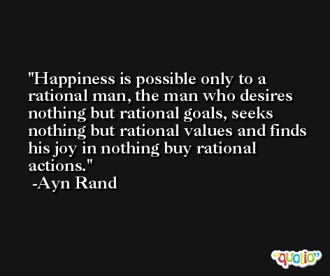 Happiness is possible only to a rational man, the man who desires nothing but rational goals, seeks nothing but rational values and finds his joy in nothing buy rational actions. -Ayn Rand
