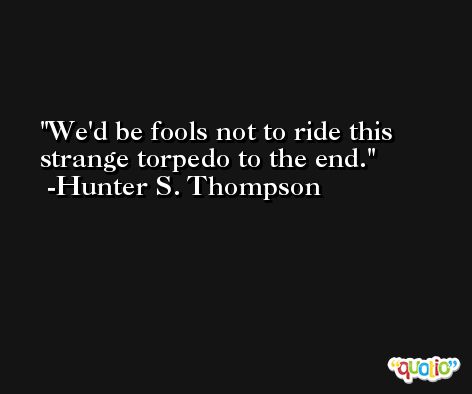 We'd be fools not to ride this strange torpedo to the end. -Hunter S. Thompson