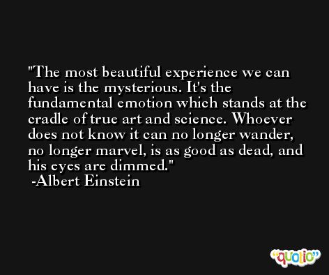 The most beautiful experience we can have is the mysterious. It's the fundamental emotion which stands at the cradle of true art and science. Whoever does not know it can no longer wander, no longer marvel, is as good as dead, and his eyes are dimmed. -Albert Einstein