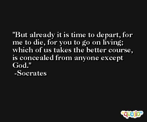 But already it is time to depart, for me to die, for you to go on living; which of us takes the better course, is concealed from anyone except God. -Socrates