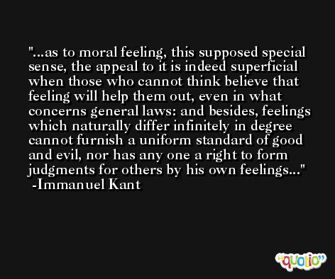 ...as to moral feeling, this supposed special sense, the appeal to it is indeed superficial when those who cannot think believe that feeling will help them out, even in what concerns general laws: and besides, feelings which naturally differ infinitely in degree cannot furnish a uniform standard of good and evil, nor has any one a right to form judgments for others by his own feelings... -Immanuel Kant