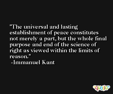 The universal and lasting establishment of peace constitutes not merely a part, but the whole final purpose and end of the science of right as viewed within the limits of reason. -Immanuel Kant