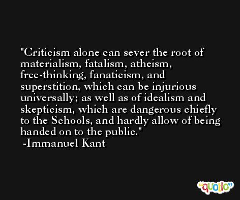 Criticism alone can sever the root of materialism, fatalism, atheism, free-thinking, fanaticism, and superstition, which can be injurious universally; as well as of idealism and skepticism, which are dangerous chiefly to the Schools, and hardly allow of being handed on to the public. -Immanuel Kant