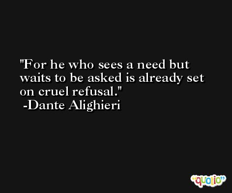 For he who sees a need but waits to be asked is already set on cruel refusal. -Dante Alighieri
