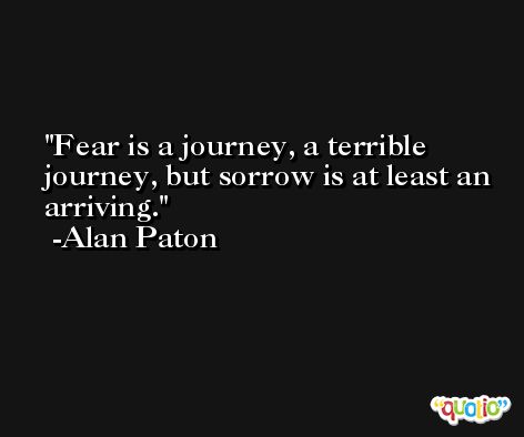 Fear is a journey, a terrible journey, but sorrow is at least an arriving. -Alan Paton
