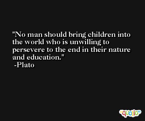 No man should bring children into the world who is unwilling to persevere to the end in their nature and education. -Plato